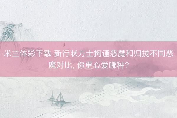 米兰体彩下载 新行状方士拘谨恶魔和归拢不同恶魔对比， 你更心爱哪种?