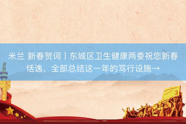 米兰 新春贺词丨东城区卫生健康两委祝您新春恬逸，<a href=