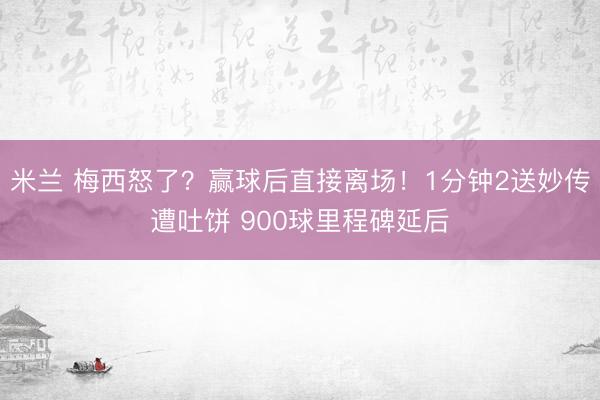 米兰 梅西怒了？赢球后直接离场！1分钟2送妙传遭吐饼 900球里程碑延后