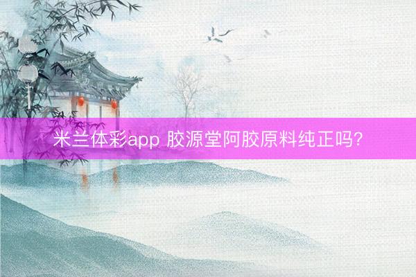 米兰体彩app 胶源堂阿胶原料纯正吗？