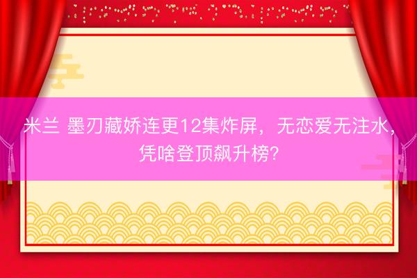 米兰 墨刃藏娇连更12集炸屏，无恋爱无注水，凭啥登顶飙升榜？