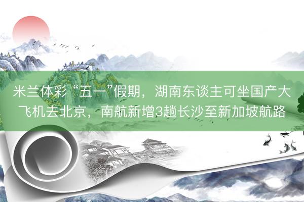 米兰体彩 “五一”假期，湖南东谈主可坐国产大飞机去北京，南航新增3趟长沙至新加坡航路