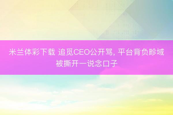 米兰体彩下载 追觅CEO公开骂, 平台背负畛域被撕开一说念口子