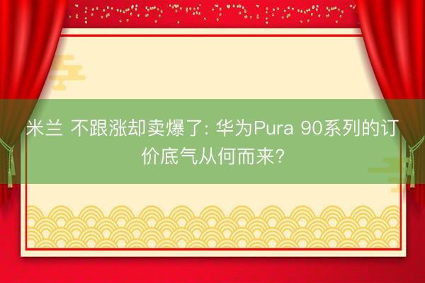 米兰 不跟涨却卖爆了: 华为Pura 90系列的订价底气从何而来?