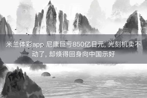 米兰体彩app 尼康巨亏850亿日元, 光刻机卖不动了, 却倏得回身向中国示好