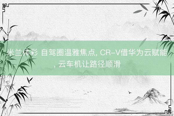 米兰体彩 自驾圈温雅焦点, CR-V借华为云赋能, 云车机让路径顺滑