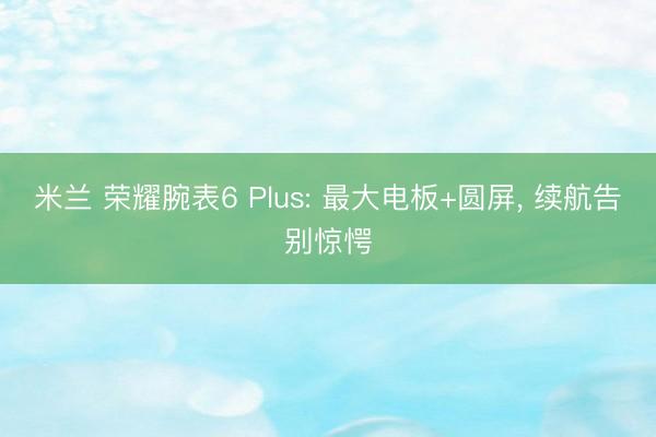 米兰 荣耀腕表6 Plus: 最大电板+圆屏, 续航告别惊愕