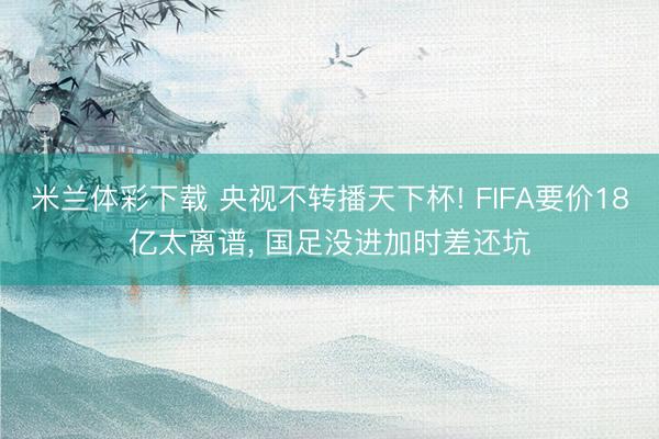 米兰体彩下载 央视不转播天下杯! FIFA要价18亿太离谱, 国足没进加时差还坑