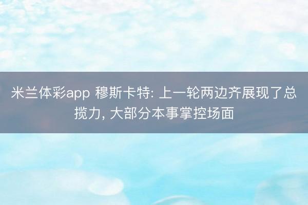 米兰体彩app 穆斯卡特: 上一轮两边齐展现了总揽力, 大部分本事掌控场面