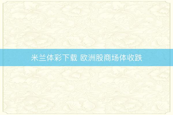 米兰体彩下载 欧洲股商场体收跌