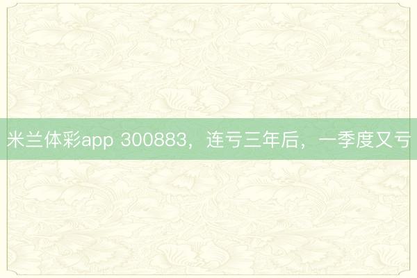 米兰体彩app 300883，连亏三年后，一季度又亏